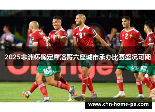 2025非洲杯确定摩洛哥六座城市承办比赛盛况可期