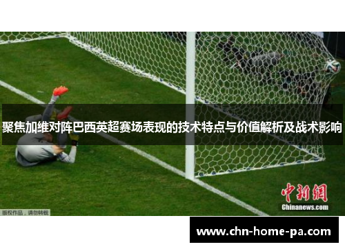 聚焦加维对阵巴西英超赛场表现的技术特点与价值解析及战术影响