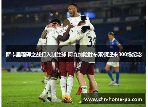 萨卡里程碑之战打入制胜球 阿森纳险胜布莱顿迎来300场纪念