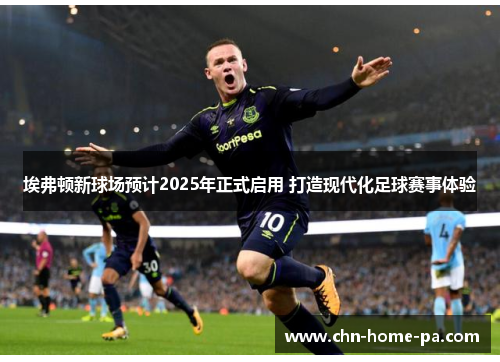 埃弗顿新球场预计2025年正式启用 打造现代化足球赛事体验 埃弗顿新球场预计2025年正式启用 打造现代化足球赛事体验